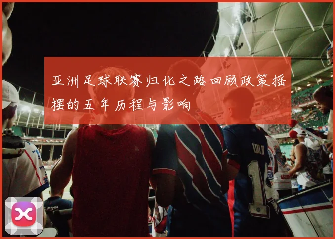 亚洲足球联赛归化之路回顾政策摇摆的五年历程与影响