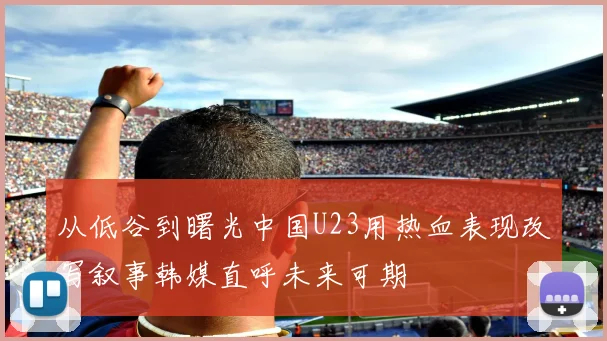 从低谷到曙光中国U23用热血表现改写叙事韩媒直呼未来可期
