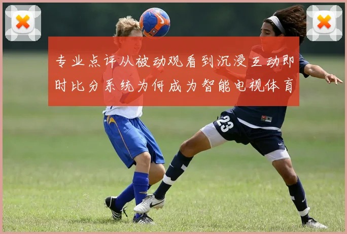 专业点评从被动观看到沉浸互动即时比分系统为何成为智能电视体育赛事核心优势